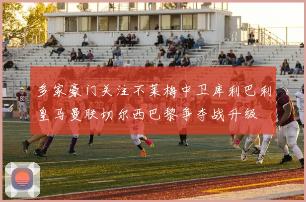 多家豪门关注不莱梅中卫库利巴利皇马曼联切尔西巴黎争夺战升级
