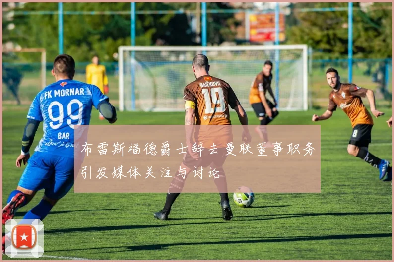 布雷斯福德爵士辞去曼联董事职务引发媒体关注与讨论