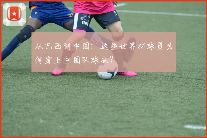 从巴西到中国：这些世界杯球员为何穿上中国队球衣？