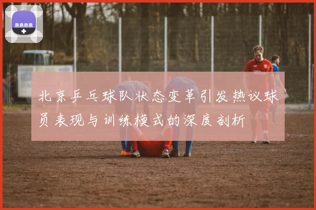 北京乒乓球队状态变革引发热议球员表现与训练模式的深度剖析