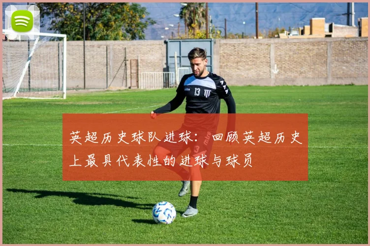 英超历史球队进球：回顾英超历史上最具代表性的进球与球员