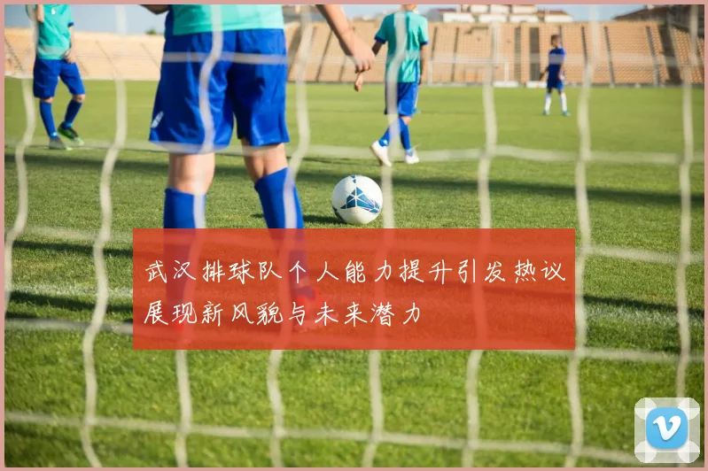 武汉排球队个人能力提升引发热议展现新风貌与未来潜力