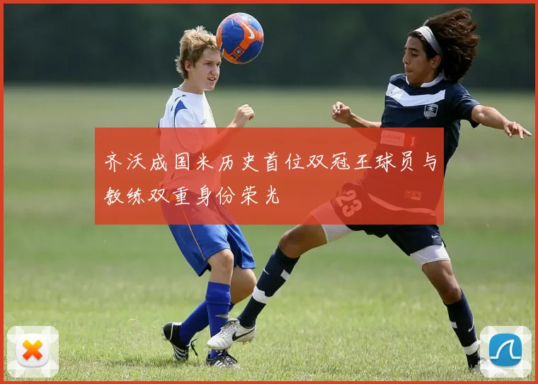 齐沃成国米历史首位双冠王球员与教练双重身份荣光