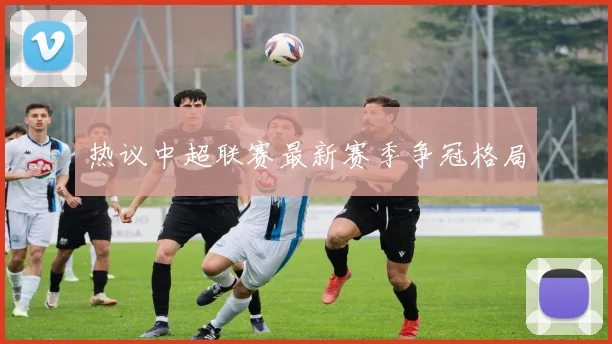热议中超联赛最新赛季争冠格局