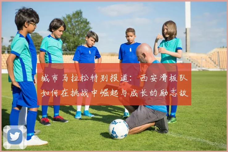 城市马拉松特别报道：西安滑板队如何在挑战中崛起与成长的励志故事