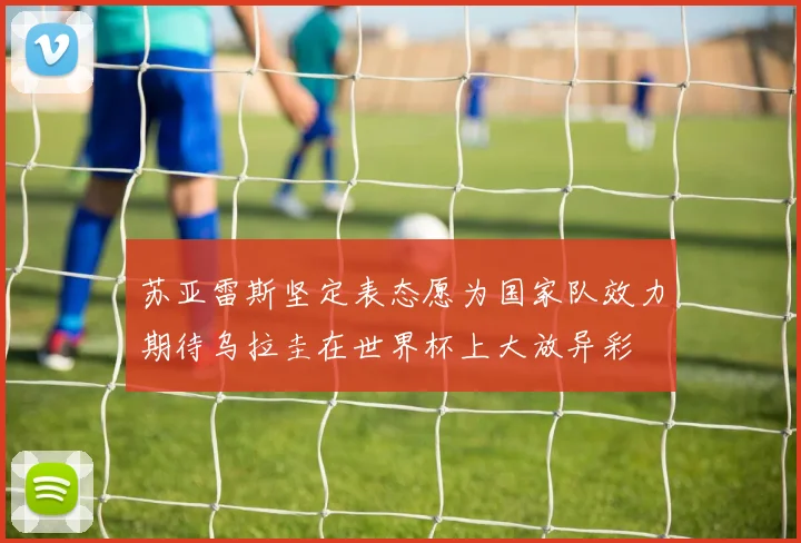苏亚雷斯坚定表态愿为国家队效力期待乌拉圭在世界杯上大放异彩