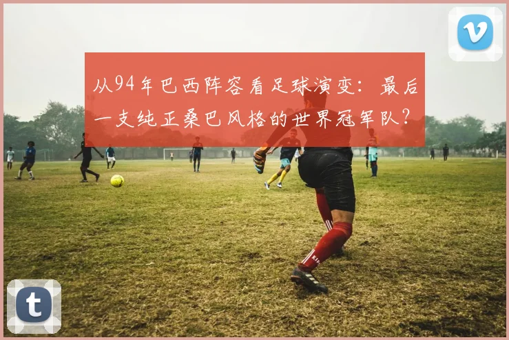 从94年巴西阵容看足球演变：最后一支纯正桑巴风格的世界冠军队？